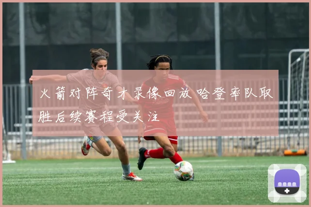 火箭对阵奇才录像回放 哈登率队取胜后续赛程受关注