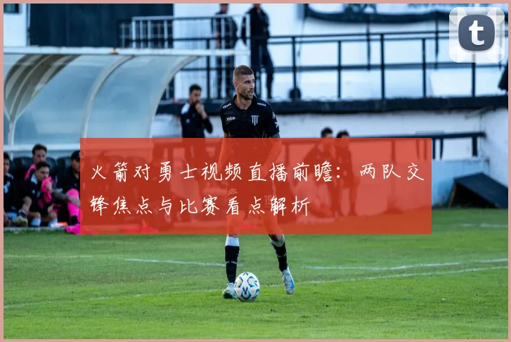 火箭对勇士视频直播前瞻：两队交锋焦点与比赛看点解析