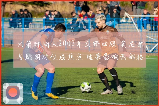 火箭对湖人2003年交锋回顾 奥尼尔与姚明对位成焦点 结果影响西部格局