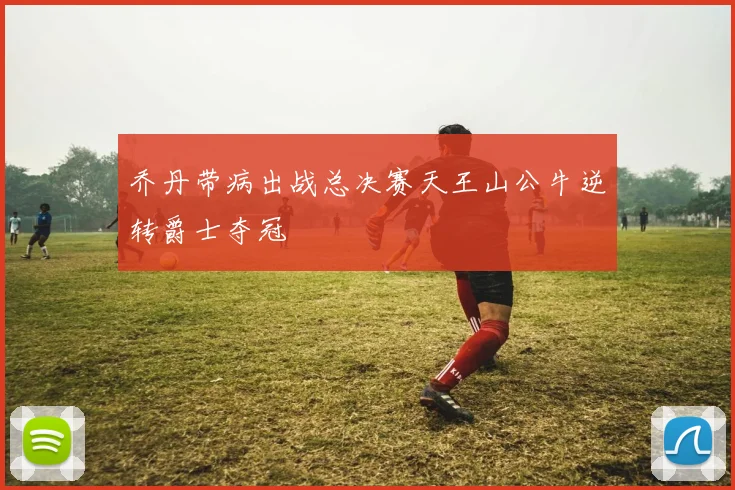 乔丹带病出战总决赛天王山公牛逆转爵士夺冠