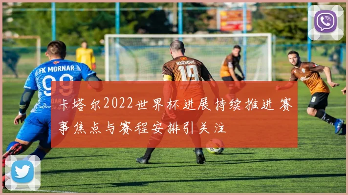 卡塔尔2022世界杯进展持续推进 赛事焦点与赛程安排引关注