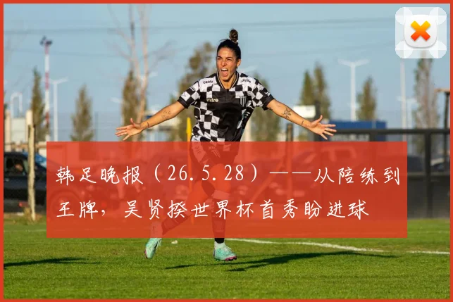 韩足晚报（26.5.28）——从陪练到王牌，吴贤揆世界杯首秀盼进球