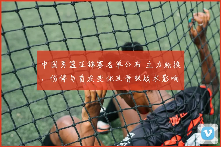 中国男篮亚锦赛名单公布 主力轮换、伤停与首发变化及晋级战术影响观察