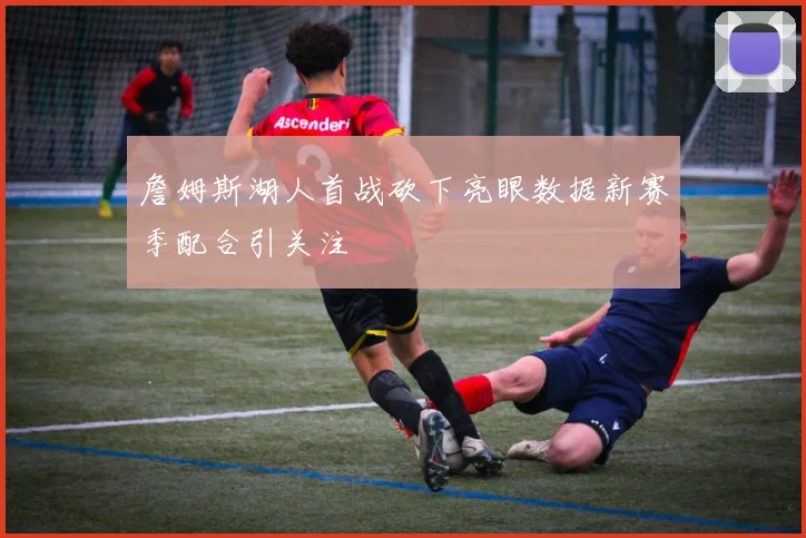 詹姆斯湖人首战砍下亮眼数据新赛季配合引关注