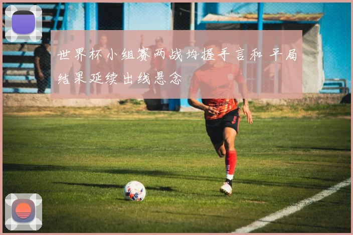 世界杯小组赛两战均握手言和 平局结果延续出线悬念