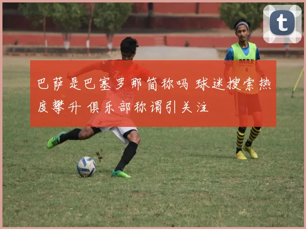 巴萨是巴塞罗那简称吗 球迷搜索热度攀升 俱乐部称谓引关注