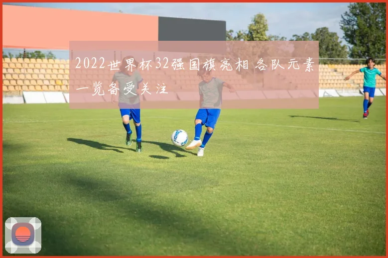 2022世界杯32强国旗亮相 各队元素一览备受关注