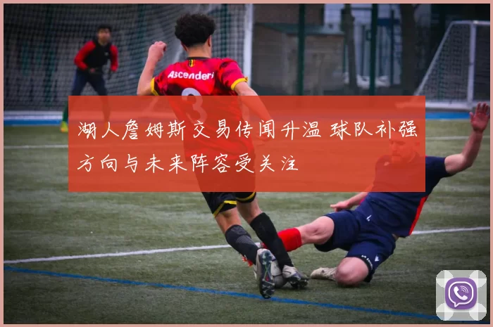 湖人詹姆斯交易传闻升温 球队补强方向与未来阵容受关注