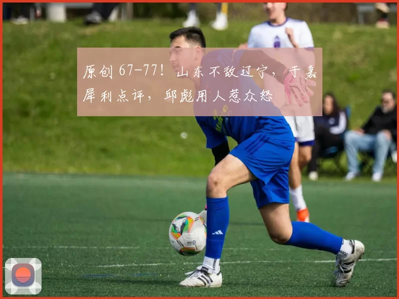 原创 67-77！山东不敌辽宁，于嘉犀利点评，邱彪用人惹众怒