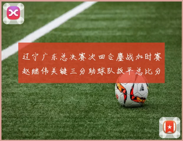辽宁广东总决赛次回合鏖战加时赛赵继伟关键三分助球队扳平总比分