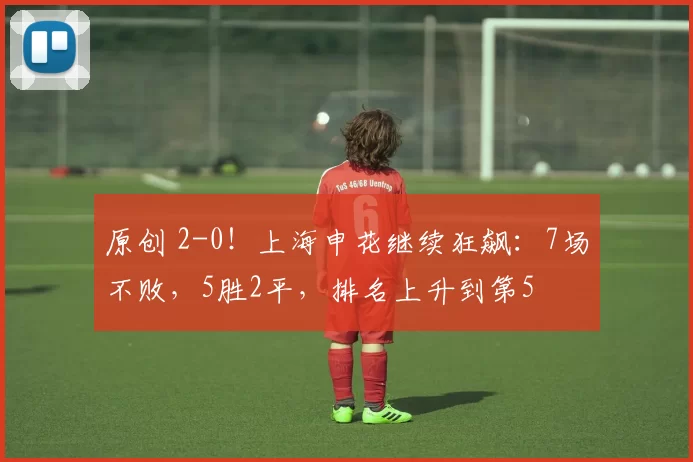 原创 2-0！上海申花继续狂飙：7场不败，5胜2平，排名上升到第5