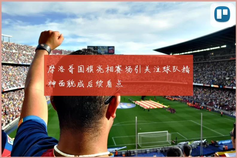 摩洛哥国旗亮相赛场引关注球队精神面貌成后续看点