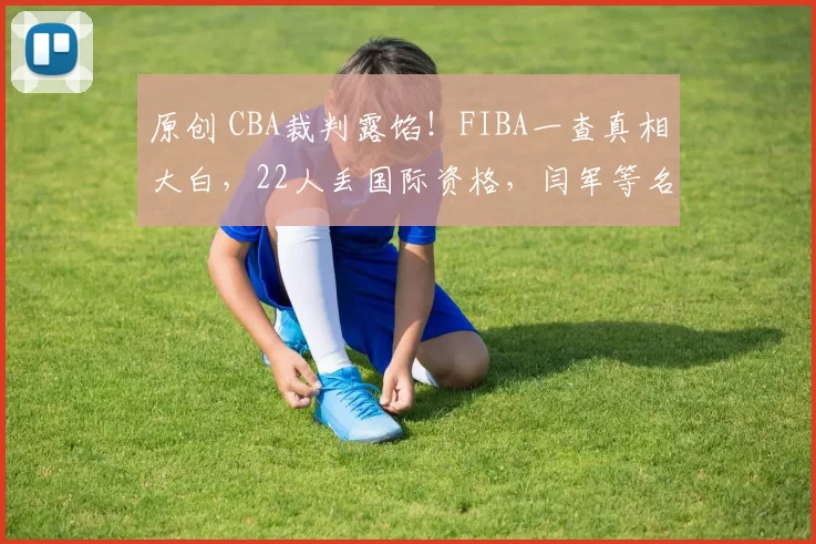 原创 CBA裁判露馅！FIBA一查真相大白，22人丢国际资格，闫军等名哨全出局