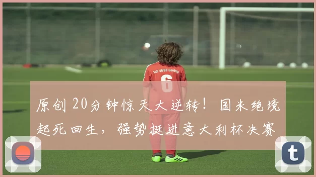 原创 20分钟惊天大逆转！国米绝境起死回生，强势挺进意大利杯决赛！