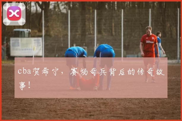 cba贺希宁，赛场奇兵背后的传奇故事！