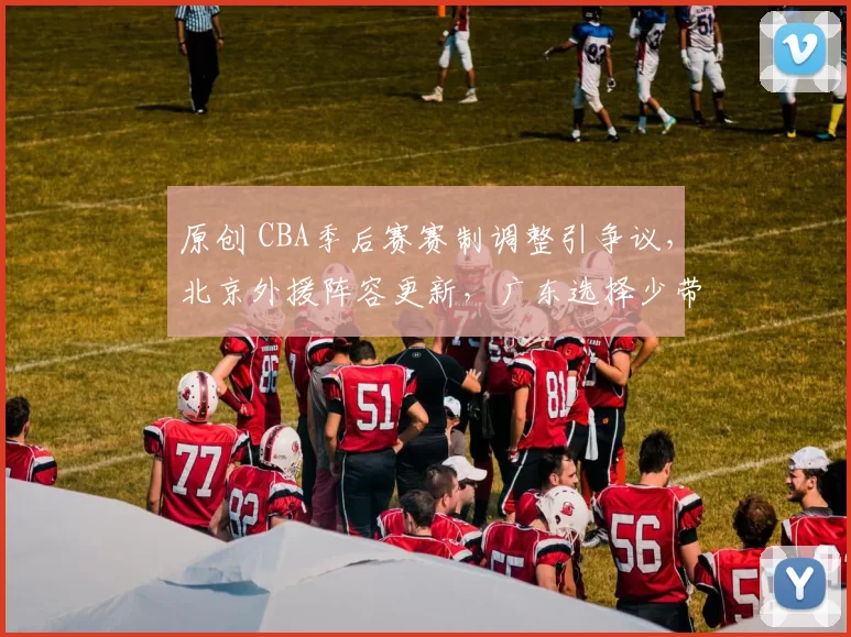 原创 CBA季后赛赛制调整引争议，北京外援阵容更新，广东选择少带外援备战