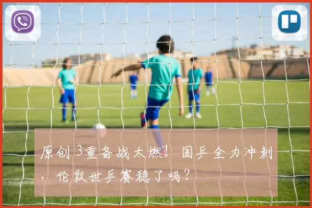 原创 3重备战太燃！国乒全力冲刺，伦敦世乒赛稳了吗？
