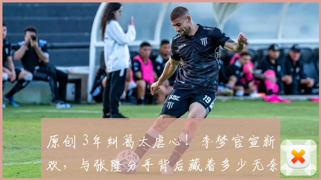 原创 3年纠葛太虐心！李梦官宣新欢，与张隆分手背后藏着多少无奈？